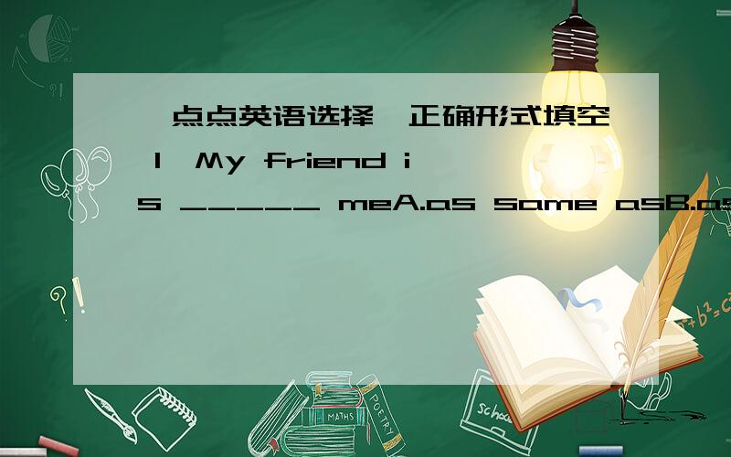 一点点英语选择、正确形式填空 1、My friend is _____ meA.as same asB.as the same asC.as older asD.the same age as2.The twins in our class look _____ sometimesA.like the same B.like interestingC.funny D.the different3.She is _____ as her