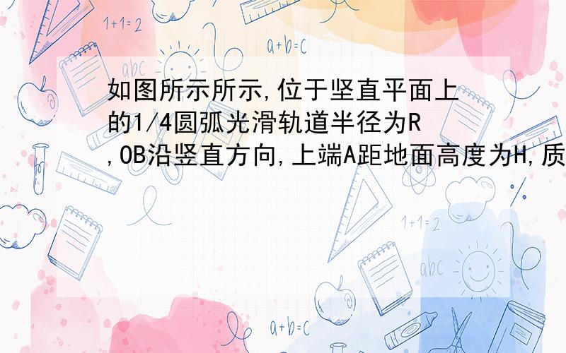 如图所示所示,位于坚直平面上的1/4圆弧光滑轨道半径为R,OB沿竖直方向,上端A距地面高度为H,质量为m的小球从A点由静止释放,最后落在地面上C点处,不计空气阻力.求；(1)小球刚运动到B点时,对