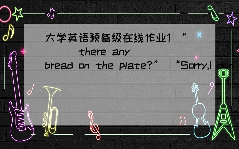 大学英语预备级在线作业1 “( ) there any bread on the plate?” “Sorry,I don’t know.” A、Is B、Has C、Are D、Have 2 I won’t leave ( ) you come back.A、or B、because C、until D、while 3 The boys couldn’t help ( ) when they