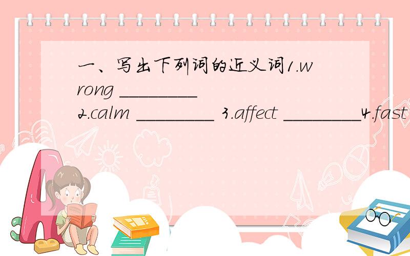 一、写出下列词的近义词1.wrong ________ 2.calm ________ 3.affect ________4.fast ________ 5.clever ________ 6.energetic ________7.joy ________ 8.difficult ________ 9.room ________10.quality ________ 11.know ________ 12.sad ________13.strong