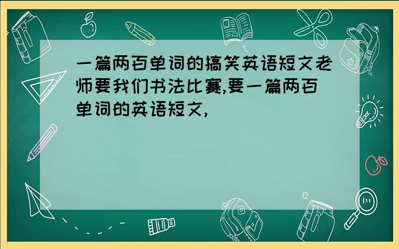 一篇两百单词的搞笑英语短文老师要我们书法比赛,要一篇两百单词的英语短文,