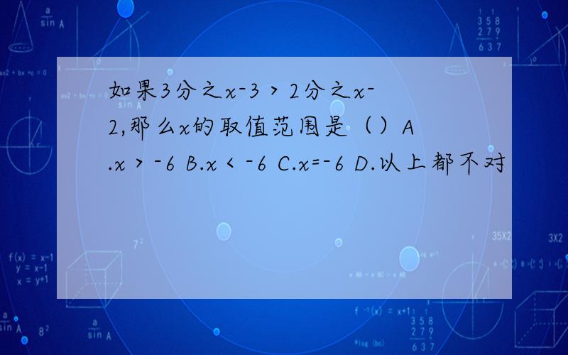 如果3分之x-3＞2分之x-2,那么x的取值范围是（）A.x＞-6 B.x＜-6 C.x=-6 D.以上都不对