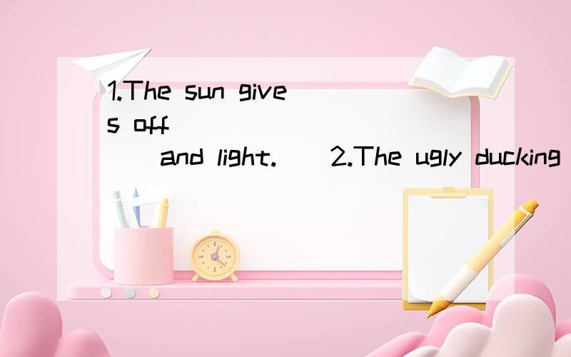 1.The sun gives off __________and light.　　2.The ugly ducking __________a swan just now.She’s beautiful now.　　3.Today is Sue’s birthday.It’s four o’clock in the afternoon and her_________ are ________ __________ （到达）her house.