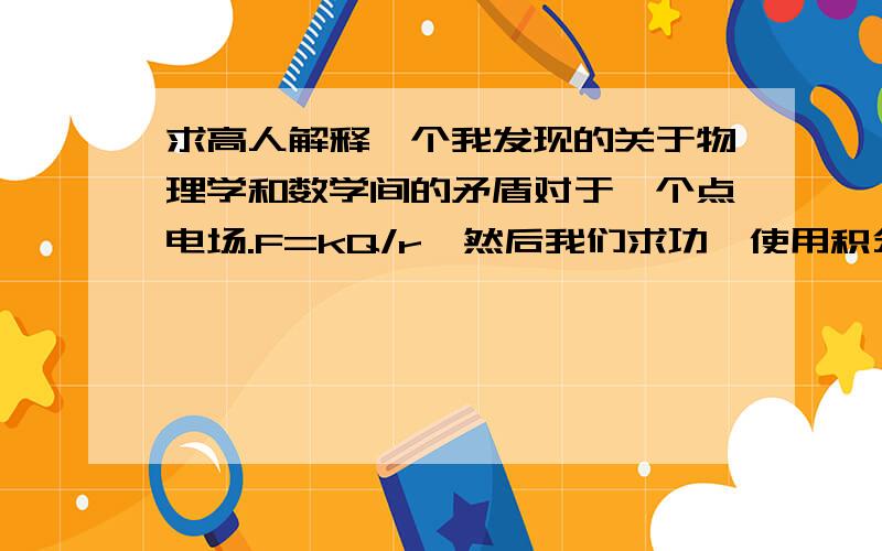 求高人解释一个我发现的关于物理学和数学间的矛盾对于一个点电场.F=kQ/r,然后我们求功,使用积分,得到W=-kQ/r.那么假设给一个在点电荷旁边的电荷W0的动能则它最远可以离开点电荷距离r0,现