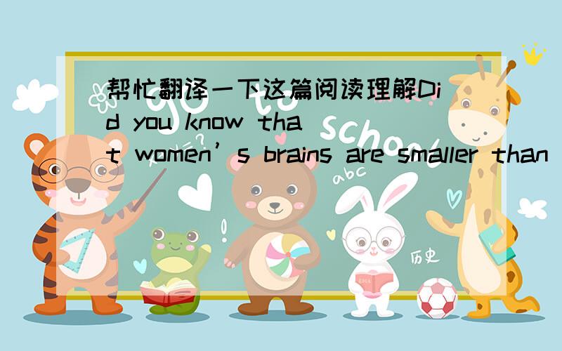 帮忙翻译一下这篇阅读理解Did you know that women’s brains are smaller than men’s? The average women’s brain weighs 10% less than men’s. Since research has shown that the bigger the brain, the cleverer the animal, men must be more i