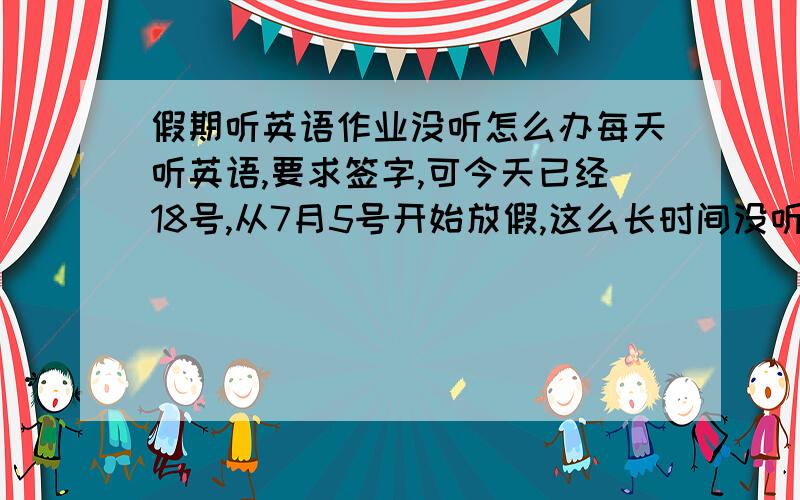 假期听英语作业没听怎么办每天听英语,要求签字,可今天已经18号,从7月5号开始放假,这么长时间没听英语,该怎样让爸妈给我签字呢?不签的话开学可就不好过了.虽然现在知道错了,可该怎么挽