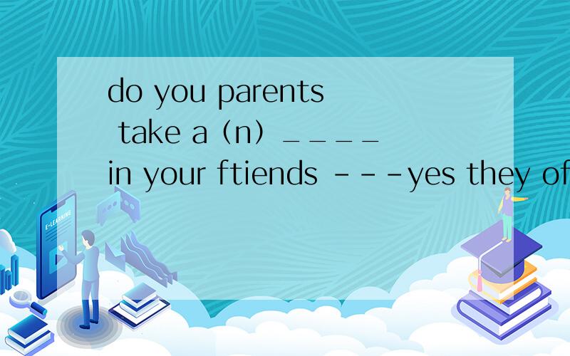 do you parents take a（n）____in your ftiends ---yes they often talk with my friends.A view B note C interest 选哪个?0 怎么翻译 在讲解一下所涉及语法