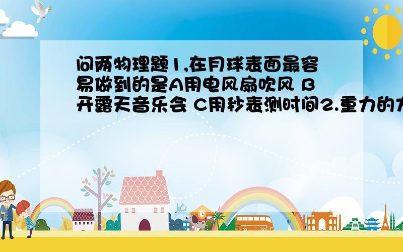 问两物理题1,在月球表面最容易做到的是A用电风扇吹风 B开露天音乐会 C用秒表测时间2.重力的方向总是竖直向下的,因而有的同学说“重力的方向总是相互平行的”,但又有同学说“物体在不