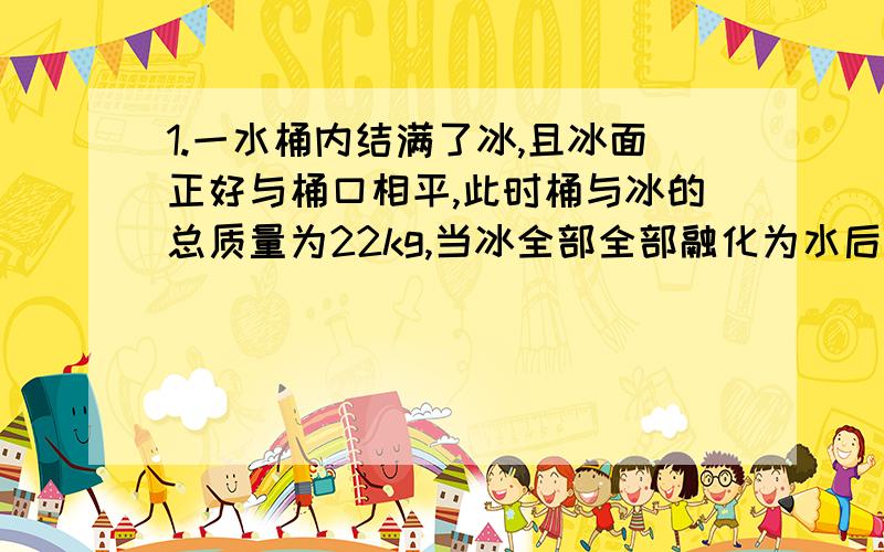 1.一水桶内结满了冰,且冰面正好与桶口相平,此时桶与冰的总质量为22kg,当冰全部全部融化为水后,需要向桶中注2L水,水面才正好与桶口相平,试求桶的容积及桶的质量.（P冰=0.9×10³kg/m³）