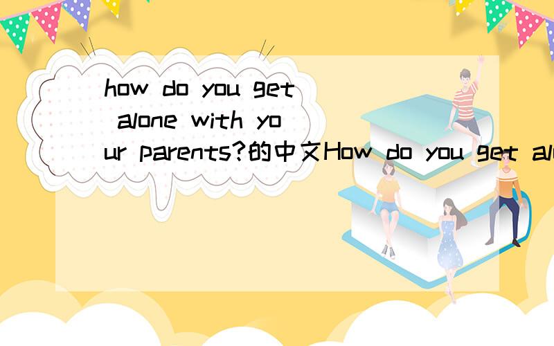 how do you get alone with your parents?的中文How do you get alone with your parents?是翻译成 你如何跟你的父母相处呢,还是 你跟你父母相处的怎么样?若是前者,后者应如何说,若是后者,那前者如何翻译?如果