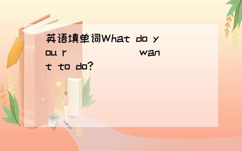 英语填单词What do you r______ want to do?