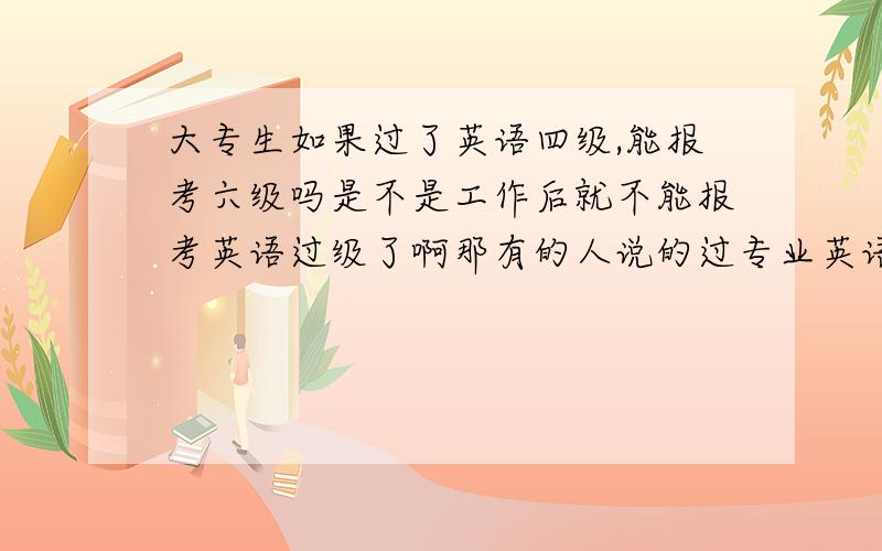 大专生如果过了英语四级,能报考六级吗是不是工作后就不能报考英语过级了啊那有的人说的过专业英语是怎么回事啊~