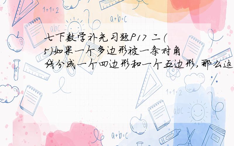 七下数学补充习题P17 二（5）如果一个多边形被一条对角线分成一个四边形和一个五边形,那么这个多边形是（ ）边形,内角和为多少?有本子的亲看下：P16 第15、16题,P17 一（3）,P18 二（10）、