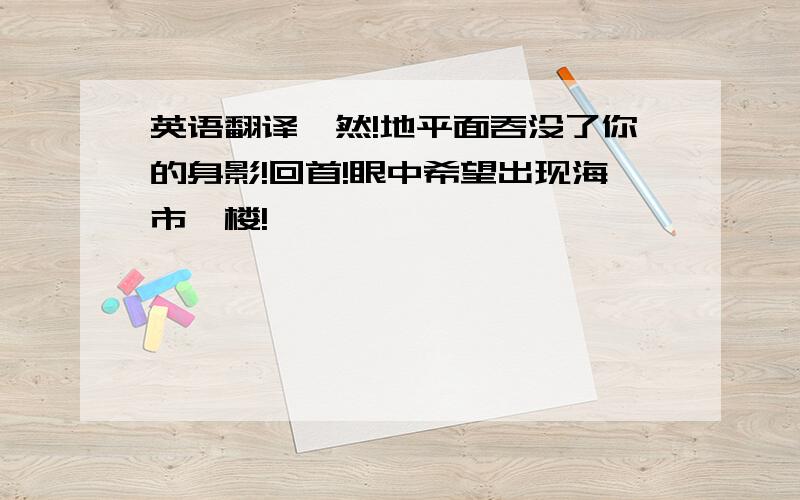 英语翻译黯然!地平面吞没了你的身影!回首!眼中希望出现海市蜃楼!