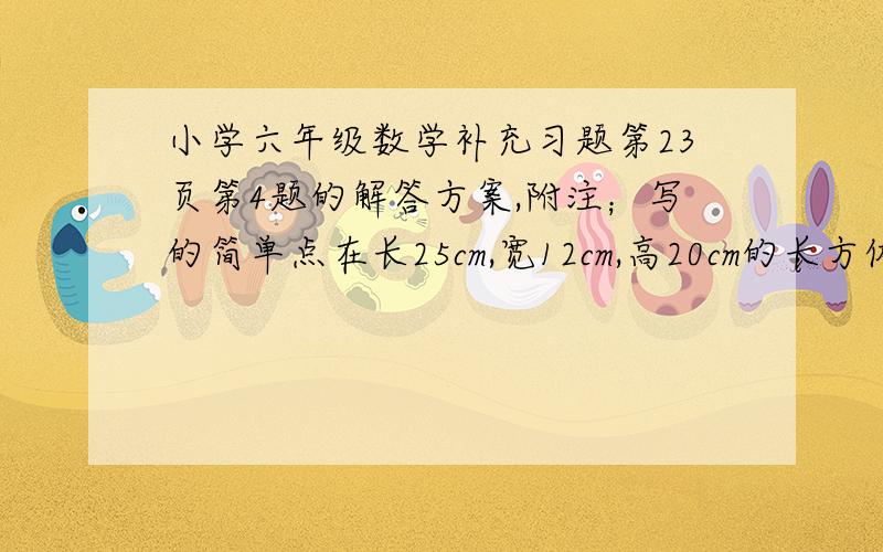 小学六年级数学补充习题第23页第4题的解答方案,附注；写的简单点在长25cm,宽12cm,高20cm的长方体玻璃缸中放入一个棱长9cm的正方体铁块,后在玻璃中加入一些水,使铁块完全浸没在水中.当铁块