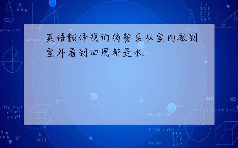 英语翻译我们将餐桌从室内搬到室外看到四周都是水