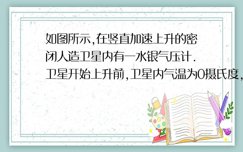 如图所示,在竖直加速上升的密闭人造卫星内有一水银气压计.卫星开始上升前,卫星内气温为0摄氏度,气压计中水银高76cm,在上升不太高的高度时,卫星内气温为27.3摄氏度,此时水银气压计中高41.