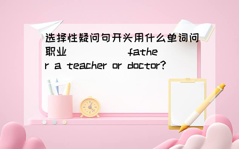 选择性疑问句开头用什么单词问职业( ) ( )father a teacher or doctor?