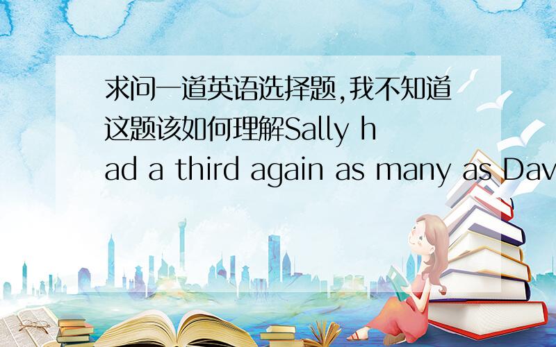 求问一道英语选择题,我不知道这题该如何理解Sally had a third again as many as David,who had a third as many again as Francis.Altogetter they had 111.How many did David have?这句话里a third 答案说算出来是36