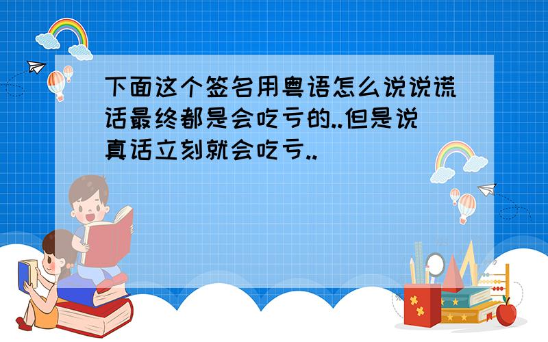 下面这个签名用粤语怎么说说谎话最终都是会吃亏的..但是说真话立刻就会吃亏..