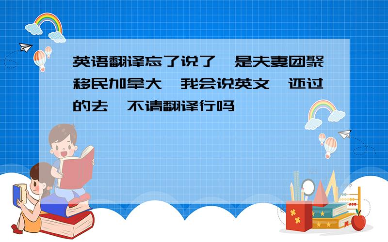 英语翻译忘了说了,是夫妻团聚移民加拿大,我会说英文,还过的去,不请翻译行吗