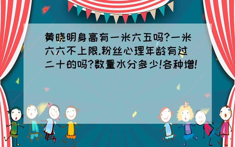 黄晓明身高有一米六五吗?一米六六不上限.粉丝心理年龄有过二十的吗?数量水分多少!各种增!