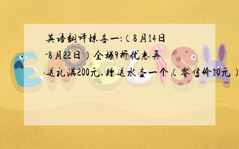 英语翻译惊喜一：（8月14日-8月22日）全场9折优惠再送礼满200元,赠送水壶一个（零售价10元）凭超市当日收银条满1500元可领取手电筒一个（超市二楼专卖店领取）数量有限,赠完为止