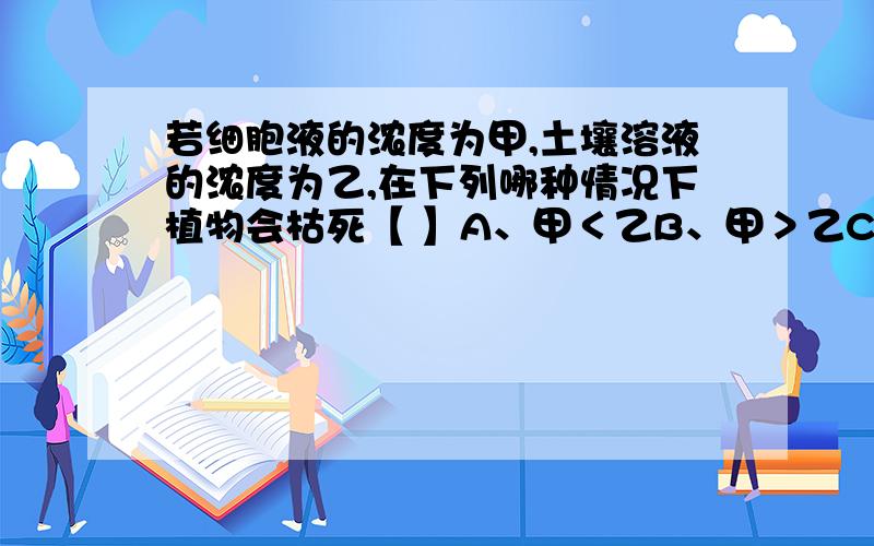 若细胞液的浓度为甲,土壤溶液的浓度为乙,在下列哪种情况下植物会枯死【 】A、甲＜乙B、甲＞乙C、甲＝乙D、以上各项都对