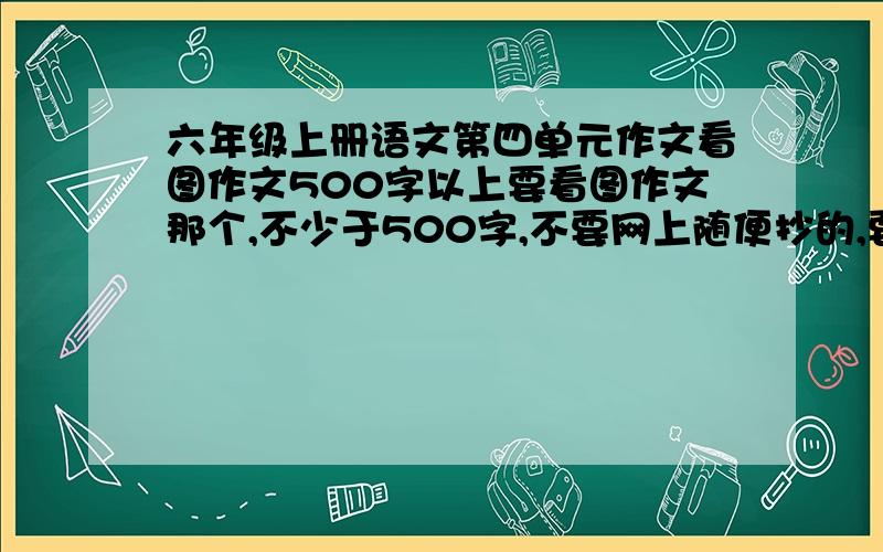 六年级上册语文第四单元作文看图作文500字以上要看图作文那个,不少于500字,不要网上随便抄的,要自己写的.