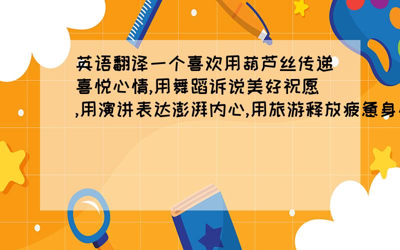 英语翻译一个喜欢用葫芦丝传递喜悦心情,用舞蹈诉说美好祝愿,用演讲表达澎湃内心,用旅游释放疲惫身心的阳光女孩寻求英语高手 帮我翻译一下上面的话 着急的说 .....