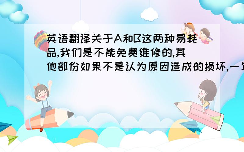 英语翻译关于A和B这两种易耗品,我们是不能免费维修的,其他部份如果不是认为原因造成的损坏,一年之内保修.这次贵司损坏的产品,我们可以免费给你们更换一个新的.