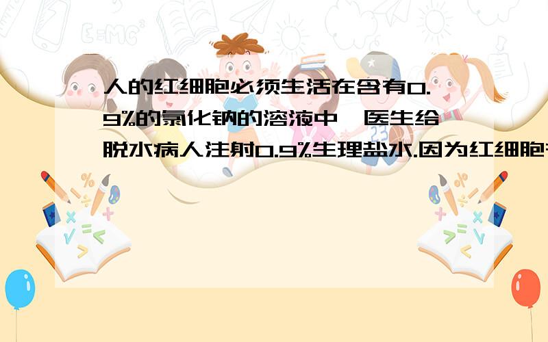 人的红细胞必须生活在含有0.9%的氯化钠的溶液中,医生给脱水病人注射0.9%生理盐水.因为红细胞在蒸馏水中会吸水过多而胀破.在浓盐水中会因失水过多而皱缩,因而失去输送氧气的功能.说明(D)