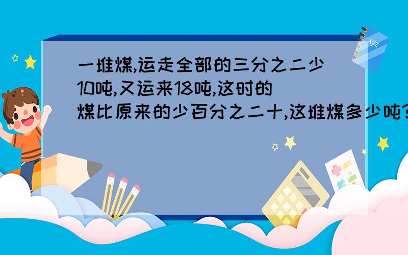 一堆煤,运走全部的三分之二少10吨,又运来18吨,这时的煤比原来的少百分之二十,这堆煤多少吨?