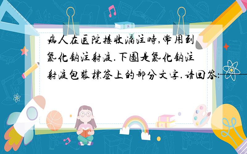 病人在医院接收滴注时,常用到氯化钠注射液.下图是氯化钠注射液包装标签上的部分文字.请回答：—————————————————|（规格）氯化钠注射液 || ————————→ 250毫