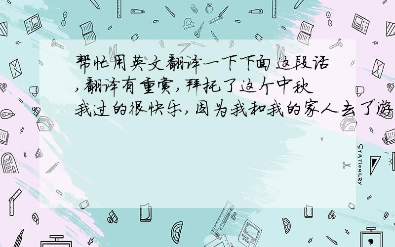 帮忙用英文翻译一下下面这段话,翻译有重赏,拜托了这个中秋我过的很快乐,因为我和我的家人去了游乐园.游乐园里很好玩,有很多很刺激的项目.我都参与了,家人们都夸我勇敢,我很高兴.我们