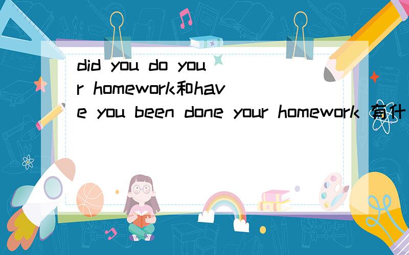 did you do your homework和have you been done your homework 有什么不同