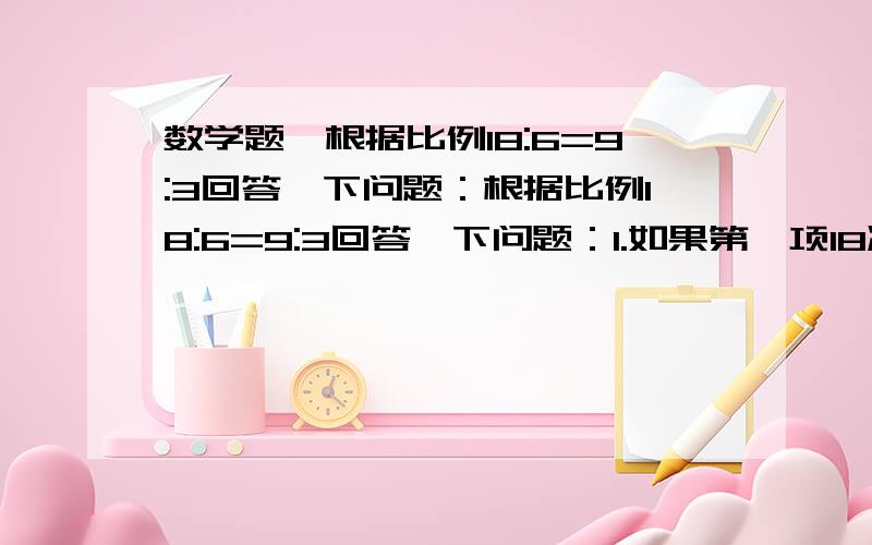 数学题,根据比例18:6=9:3回答一下问题：根据比例18:6=9:3回答一下问题：1.如果第一项18减6,第二项6应怎样变化,才能使比例仍然成立?                                                                2.如果第三