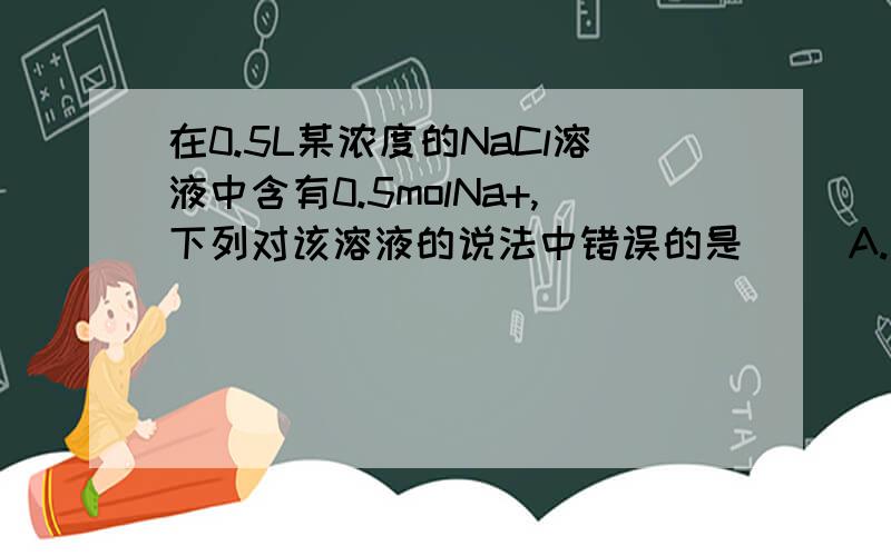 在0.5L某浓度的NaCl溶液中含有0.5molNa+,下列对该溶液的说法中错误的是（ ）A.该溶液中溶质得物质的量浓度为1mol/L B.改溶液中含有58.5gNaCl C.如果配置100mL该浓度溶液需要5.85gNaCl D.量取100ml该溶液