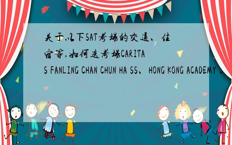 关于以下SAT考场的交通、住宿等,如何选考场CARITAS FANLING CHAN CHUN HA SS、HONG KONG ACADEMY 、 CARITAS CHARLES VATH COLLEGE 、YLPMSAA TANG SIU TONG SEC SCH、FUNG KAI NO 1 SECONDARY SCHOOL