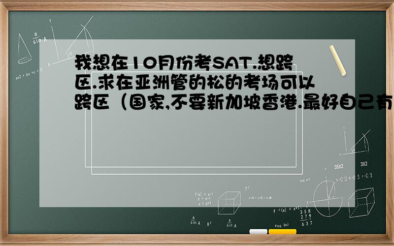 我想在10月份考SAT.想跨区.求在亚洲管的松的考场可以跨区（国家,不要新加坡香港.最好自己有经历过确实可以跨!