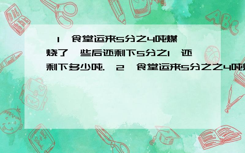 【1】食堂运来5分之4吨煤,烧了一些后还剩下5分之1,还剩下多少吨.【2】食堂运来5分之之4吨煤,烧了5分之2后,又烧了4分之1吨,还剩下多少吨.【3】食堂运来5分之4吨煤,烧了5分之2吨后,又烧了余