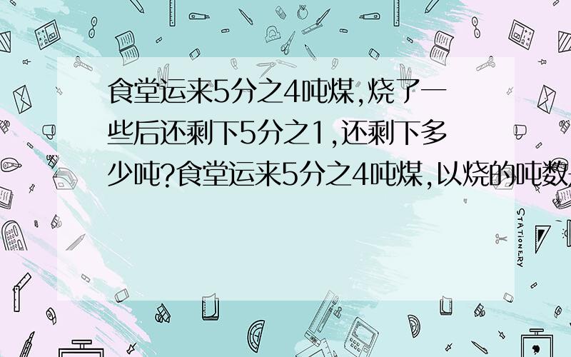 食堂运来5分之4吨煤,烧了一些后还剩下5分之1,还剩下多少吨?食堂运来5分之4吨煤,以烧的吨数是剩下的4分之1,还剩下多少吨