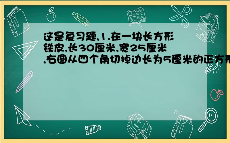 这是复习题,1.在一块长方形铁皮,长30厘米,宽25厘米,右图从四个角切掉边长为5厘米的正方形,然后做成盒子.盒子的容积是多少毫升?2.一种长方体的水泥砖,底面是边长6分泌的正方形,厚1分米.如