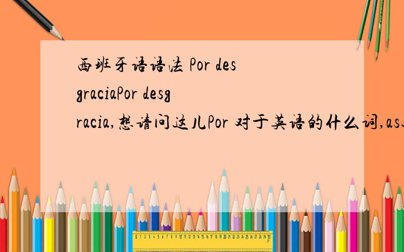 西班牙语语法 Por desgraciaPor desgracia,想请问这儿Por 对于英语的什么词,as还是for,还是by因为desgracia本来就表示misfortune