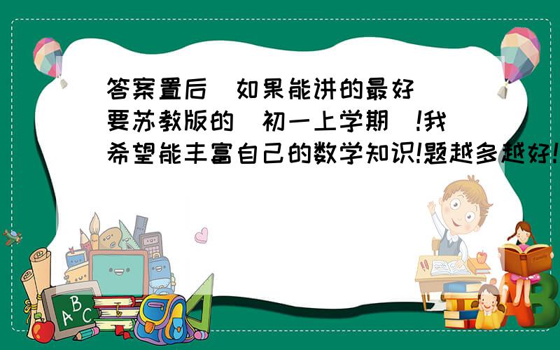 答案置后（如果能讲的最好） 要苏教版的（初一上学期）!我希望能丰富自己的数学知识!题越多越好！