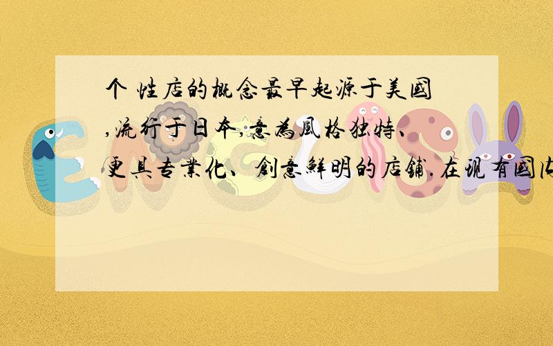 个 性店的概念最早起源于美国,流行于日本,意为风格独特、更具专业化、创意鲜明的店铺.在现有国内市场上,个性化概念可分为两种,一种是商品个性化,主要是抓住时下消费者求变求新、标榜