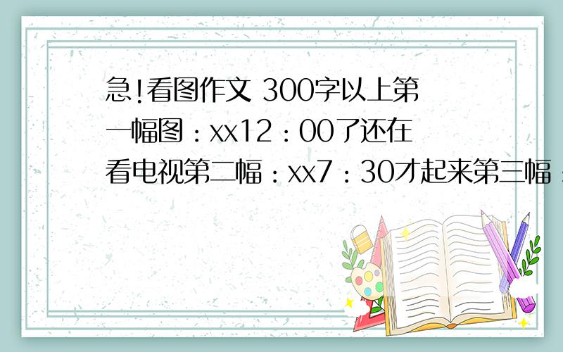 急!看图作文 300字以上第一幅图：xx12：00了还在看电视第二幅：xx7：30才起来第三幅：因为要迟到了所以没有吃早餐第四幅：没有吃早餐上课时候肚子饿第五：中午吃午饭时太急烫到了