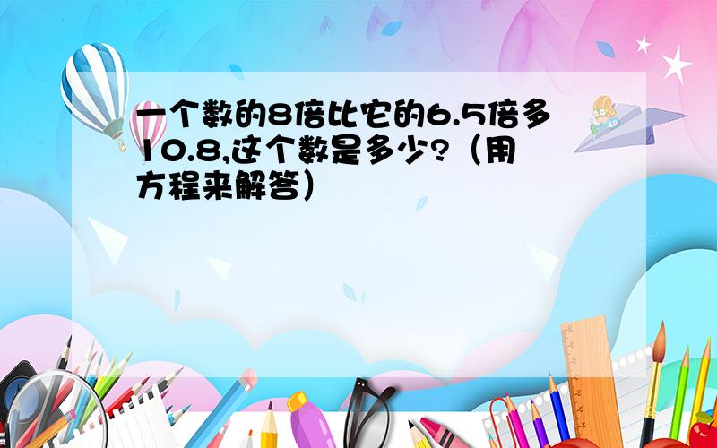 一个数的8倍比它的6.5倍多10.8,这个数是多少?（用方程来解答）