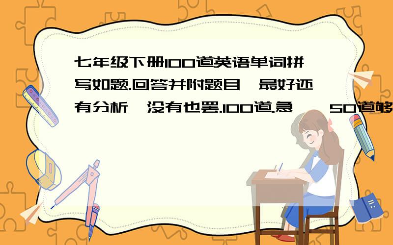 七年级下册100道英语单词拼写如题.回答并附题目,最好还有分析,没有也罢.100道.急……50道够了，漏个几道没关系，没答案也罢了