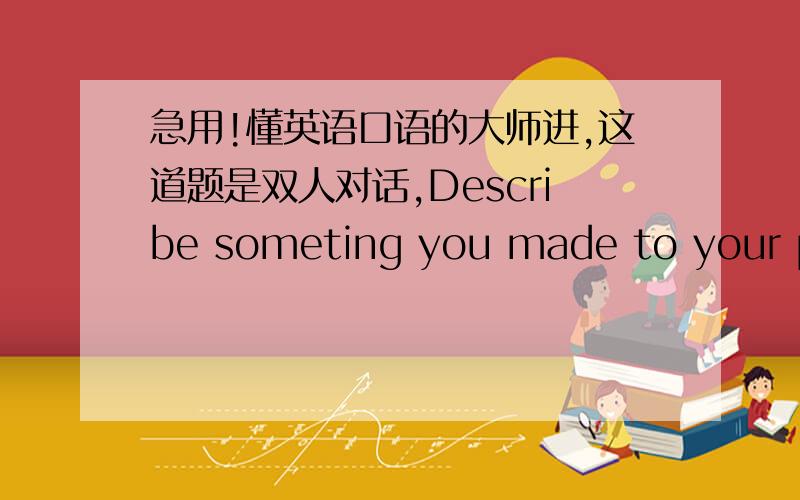 急用!懂英语口语的大师进,这道题是双人对话,Describe someting you made to your partner and also how you made that thing.